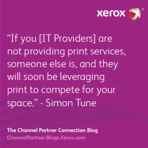 If you [IT Providers] are not providing print services, someone else is, and they will soon be leveraging print to compete for your space.” - Simon Tune