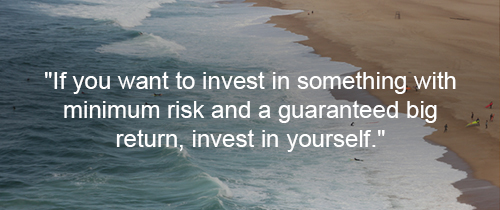 If you want to invest in something with minimum risk and a guaranteed big return, invest in yourself.