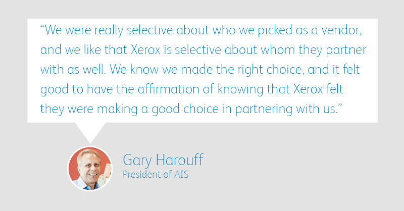 “We were really selective about who we picked as a vendor, and we like that Xerox is selective about whom they partner with as well. We know we made the right choice, and it felt good to have the affirmation of knowing that Xerox felt they were making a good choice in partnering with us.” – Gary Harouff, President, AIS